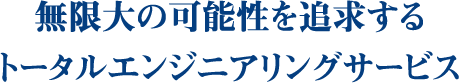 無限大の可能性を追求するトータルエンジニアリングサービス