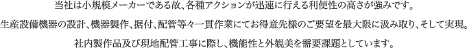 当社は小規模メーカーである故、各種アクションが迅速に行える利便性の高さが強みです。生産設備機器の設計、機器製作、据付、配管等々一貫作業にてお得意先様のご要望を最大限に汲み取り、そして実現。 社内製作品及び現地配管工事に際し、機能性と外観美を需要課題としています。